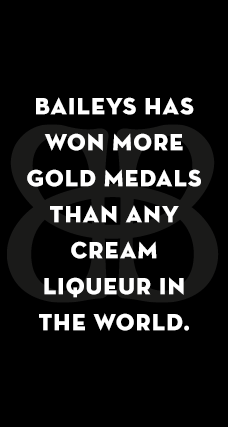 BAILEYS HAS WON MORE GOLD MEDALS THAN ANY CREAM LIQEUR IN THE WORLD