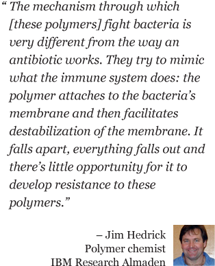 The mechanism through which [these polymers] fight bacteria is very different from the way an antibiotic works. They try to mimic what the immune system does: the polymer attaches to the bacteria's membrane and then facilitates destabilization of the membrane. It falls apart, everything falls out and there's little opportunity for it to develop resistance to these polymers. - Jim Hedrick Polymer chemist IBM Research Almaden