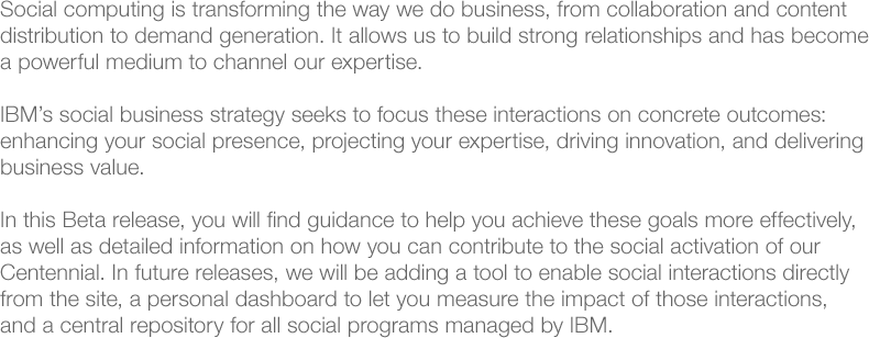 Social computing is transforming the way we do business, from collaboration and content distribution to demand generation. It allows us to build strong relationships and has become a powerful medium to channel our expertise.IBM's social business strategy seeks to focus these interactions on concrete outcomes: enhancing your social presence, projecting your expertise, driving innovation, and delivering business value. 
            
            In this Beta release, you will find guidance to help you achieve these goals more effectively as well as detailed information on how you can contribute to the social activation of our Centennial. In future releases, we will be adding a tool to enable social interactions directly from the site, a personal dashboard to let you measure the impact of those interactions, and a central repository for all social programs managed by IBM.